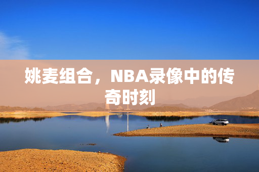 姚麦组合，NBA录像中的传奇时刻