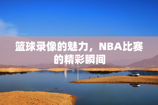 篮球录像的魅力，NBA比赛的精彩瞬间