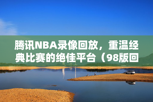 腾讯NBA录像回放，重温经典比赛的绝佳平台（98版回顾）