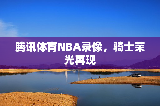 腾讯体育NBA录像，骑士荣光再现