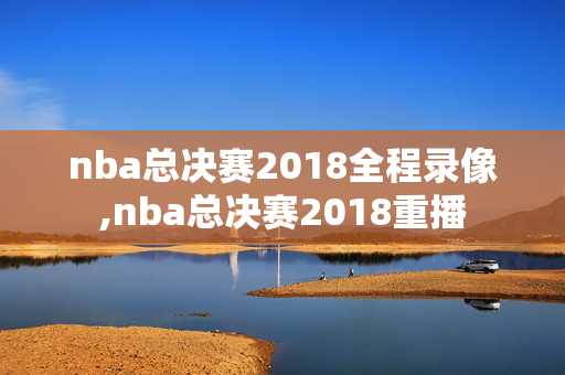 nba总决赛2018全程录像,nba总决赛2018重播