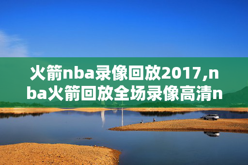 火箭nba录像回放2017,nba火箭回放全场录像高清nba火箭直播