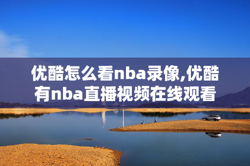 优酷怎么看nba录像,优酷有nba直播视频在线观看