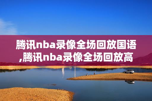 腾讯nba录像全场回放国语,腾讯nba录像全场回放高清