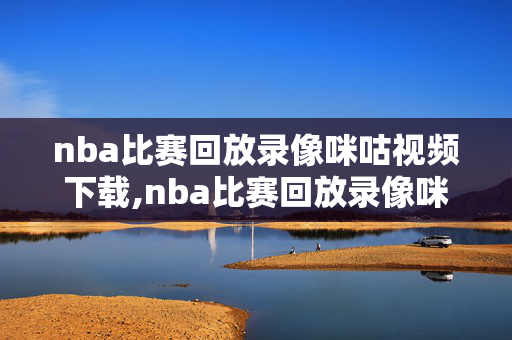 nba比赛回放录像咪咕视频下载,nba比赛回放录像咪咕视频下载安装