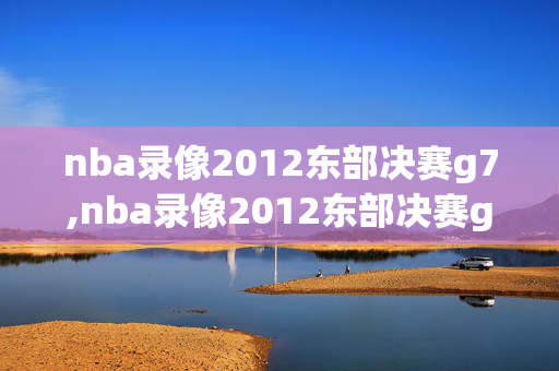 nba录像2012东部决赛g7,nba录像2012东部决赛g6