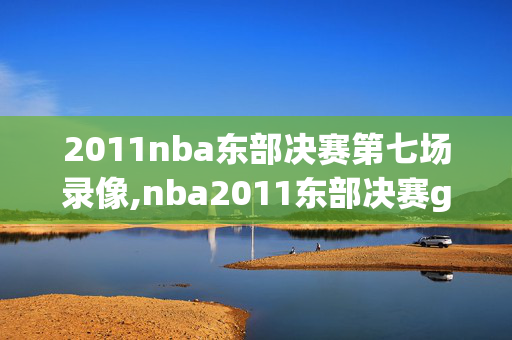2011nba东部决赛第七场录像,nba2011东部决赛g5回放