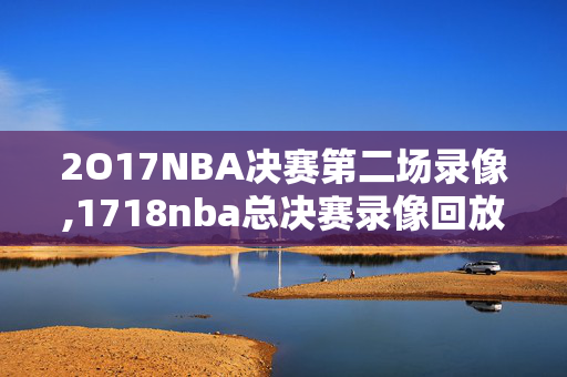 2O17NBA决赛第二场录像,1718nba总决赛录像回放
