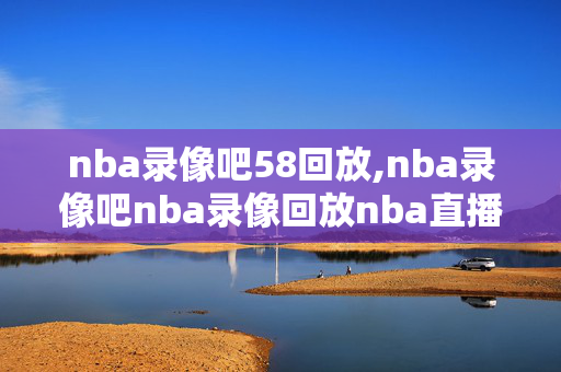 nba录像吧58回放,nba录像吧nba录像回放nba直播视频