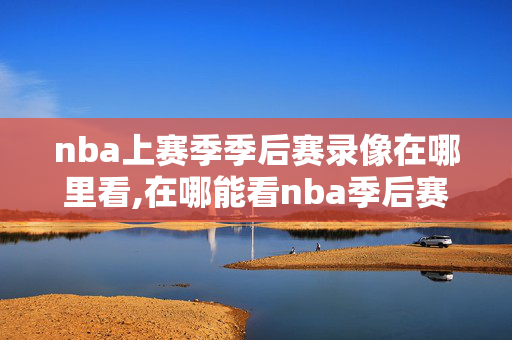 nba上赛季季后赛录像在哪里看,在哪能看nba季后赛回放