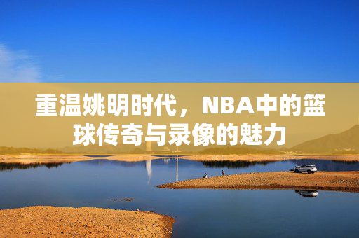 重温姚明时代，NBA中的篮球传奇与录像的魅力