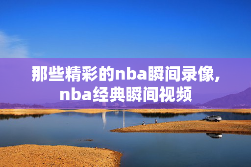 那些精彩的nba瞬间录像,nba经典瞬间视频