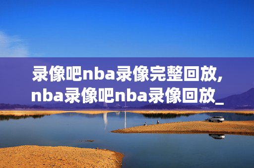 录像吧nba录像完整回放,nba录像吧nba录像回放_