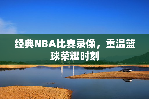 经典NBA比赛录像，重温篮球荣耀时刻