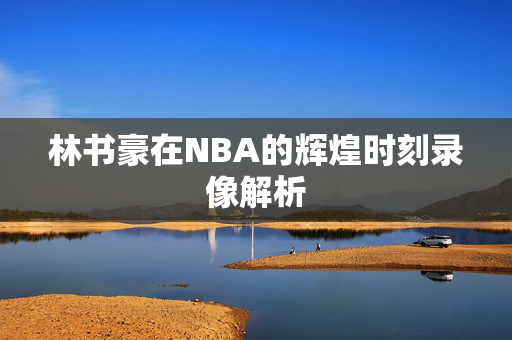 林书豪在NBA的辉煌时刻录像解析