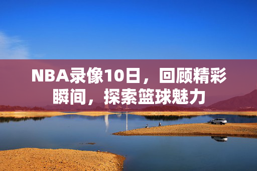 NBA录像10日，回顾精彩瞬间，探索篮球魅力