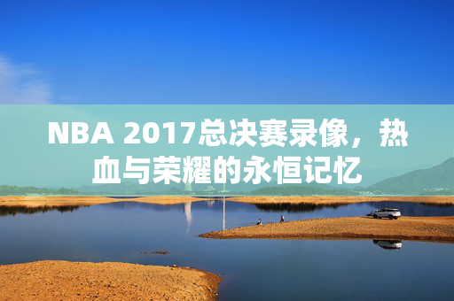 NBA 2017总决赛录像，热血与荣耀的永恒记忆
