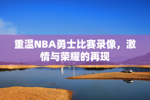 重温NBA勇士比赛录像，激情与荣耀的再现