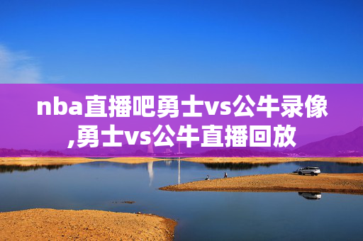 nba直播吧勇士vs公牛录像,勇士vs公牛直播回放