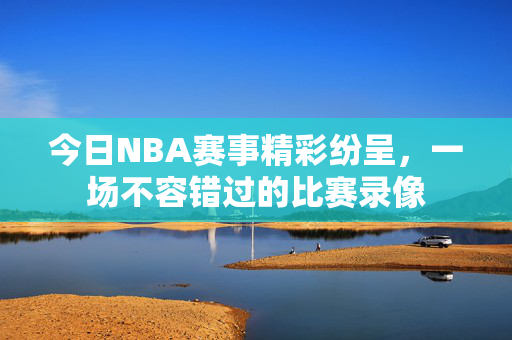 今日NBA赛事精彩纷呈，一场不容错过的比赛录像