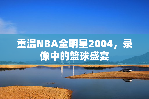 重温NBA全明星2004，录像中的篮球盛宴