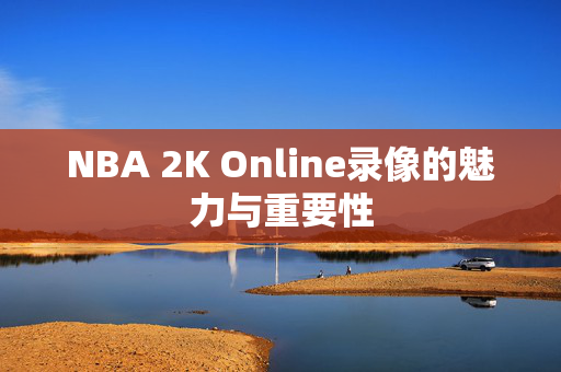 NBA 2K Online录像的魅力与重要性