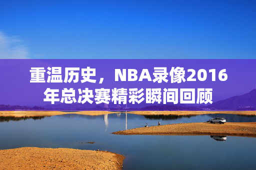 重温历史，NBA录像2016年总决赛精彩瞬间回顾