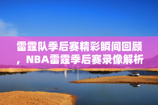 雷霆队季后赛精彩瞬间回顾，NBA雷霆季后赛录像解析
