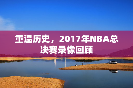 重温历史，2017年NBA总决赛录像回顾