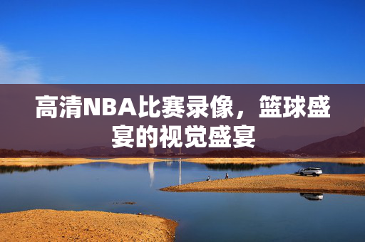 高清NBA比赛录像，篮球盛宴的视觉盛宴