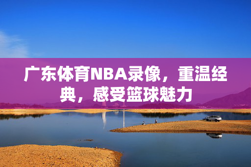 广东体育NBA录像，重温经典，感受篮球魅力