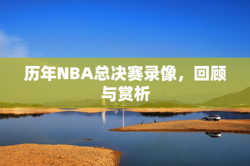 历年NBA总决赛录像，回顾与赏析