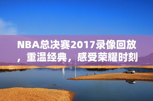 NBA总决赛2017录像回放，重温经典，感受荣耀时刻