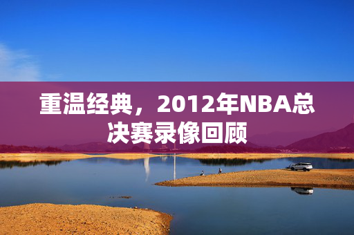 重温经典，2012年NBA总决赛录像回顾