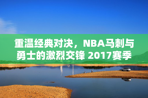 重温经典对决，NBA马刺与勇士的激烈交锋 2017赛季回顾