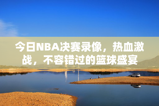 今日NBA决赛录像，热血激战，不容错过的篮球盛宴