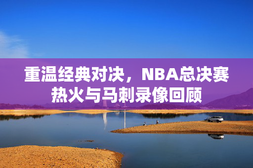 重温经典对决，NBA总决赛热火与马刺录像回顾