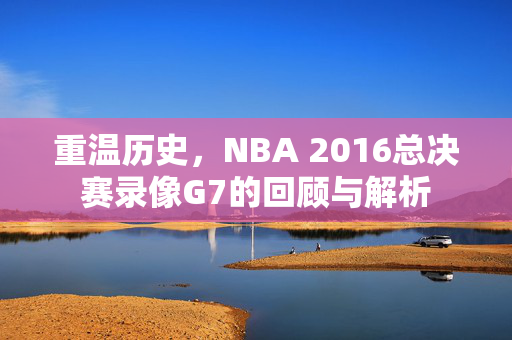 重温历史，NBA 2016总决赛录像G7的回顾与解析