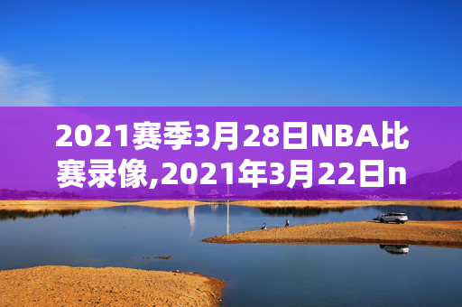 2021赛季3月28日NBA比赛录像,2021年3月22日nba赛事重播
