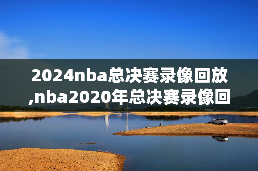 2024nba总决赛录像回放,nba2020年总决赛录像回放国语