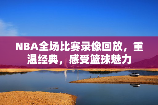 NBA全场比赛录像回放，重温经典，感受篮球魅力