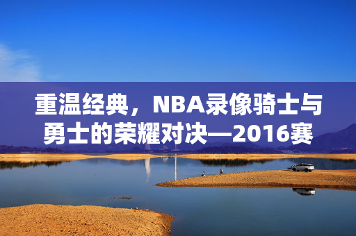 重温经典，NBA录像骑士与勇士的荣耀对决—2016赛季回顾