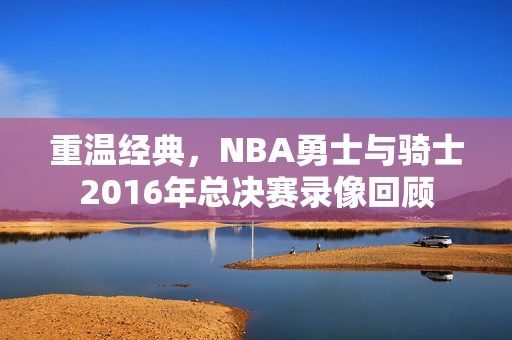 重温经典，NBA勇士与骑士2016年总决赛录像回顾