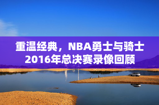 重温经典，NBA勇士与骑士2016年总决赛录像回顾