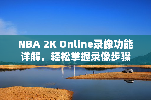 NBA 2K Online录像功能详解,轻松掌握录像步骤
