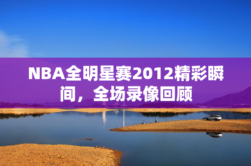 NBA全明星赛2012精彩瞬间，全场录像回顾