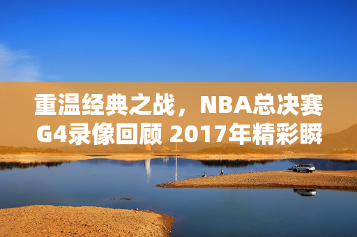 重温经典之战，NBA总决赛G4录像回顾 2017年精彩瞬间