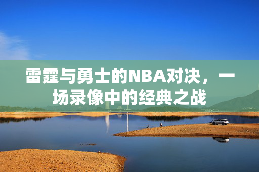 雷霆与勇士的NBA对决，一场录像中的经典之战