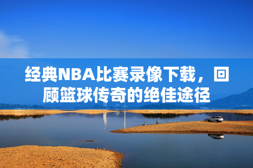 经典NBA比赛录像下载,回顾篮球传奇的绝佳途径