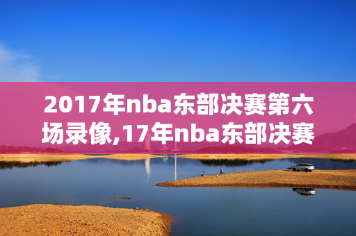 2017年nba东部决赛第六场录像,17年nba东部决赛第七场